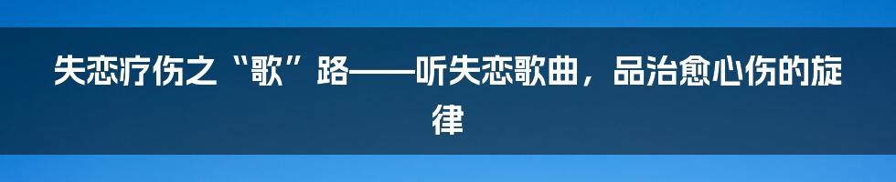 失恋疗伤之“歌”路——听失恋歌曲,品治愈心伤的旋律