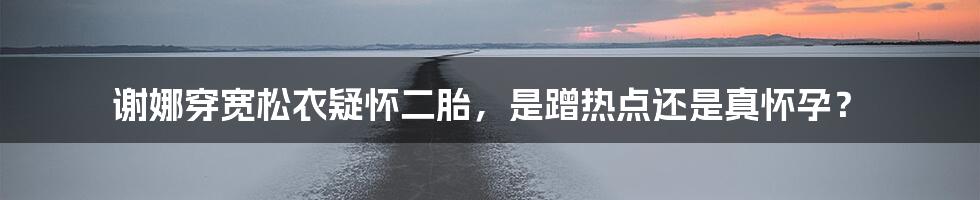 谢娜穿宽松衣疑怀二胎，是蹭热点还是真怀孕？