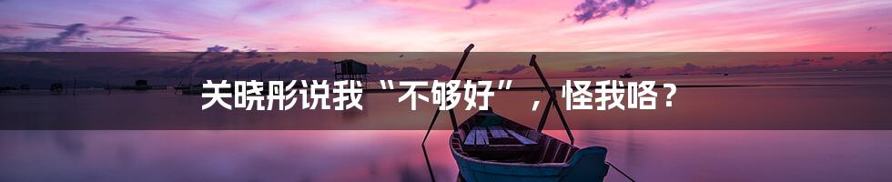 关晓彤说我“不够好”，怪我咯？