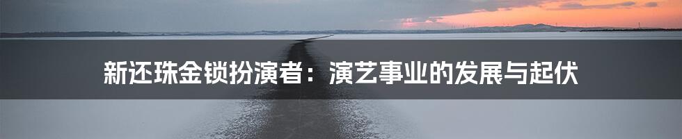 新还珠金锁扮演者：演艺事业的发展与起伏