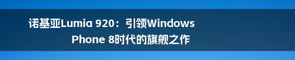 诺基亚Lumia 920：引领Windows Phone 8时代的旗舰之作