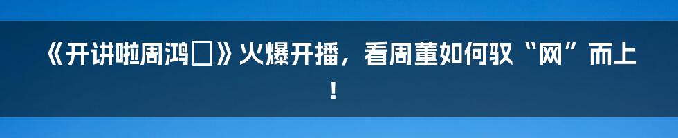 《开讲啦周鸿祎》火爆开播，看周董如何驭“网”而上！