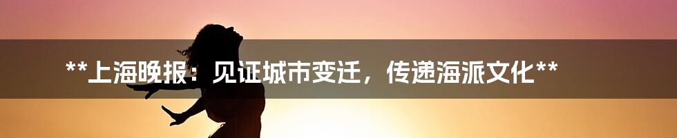 **上海晚报：见证城市变迁，传递海派文化**