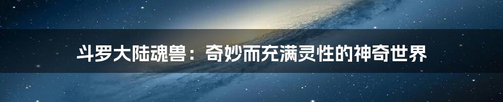 斗罗大陆魂兽:奇妙而充满灵性的神奇世界