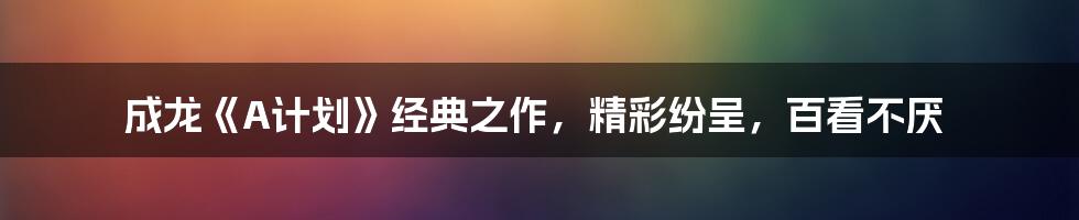 成龙《A计划》经典之作，精彩纷呈，百看不厌