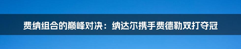 费纳组合的巅峰对决：纳达尔携手费德勒双打夺冠