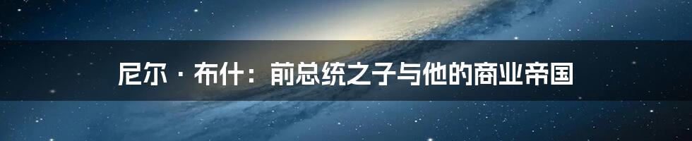 尼尔·布什：前总统之子与他的商业帝国