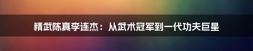 精武陈真李连杰:从武术冠军到一代功夫巨星