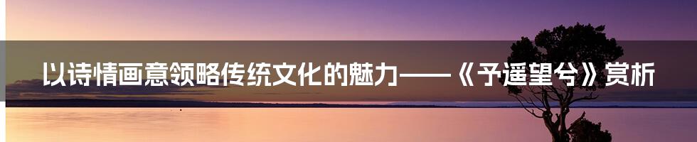 以诗情画意领略传统文化的魅力——《予遥望兮》赏析