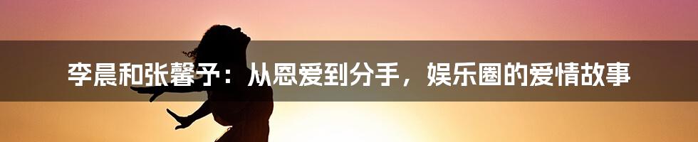 李晨和张馨予：从恩爱到分手，娱乐圈的爱情故事