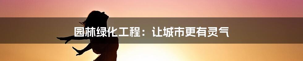 园林绿化工程:让城市更有灵气