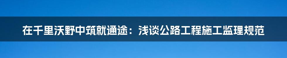 在千里沃野中筑就通途:浅谈公路工程施工监理规范