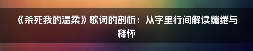 《杀死我的温柔》歌词的剖析:从字里行间解读缱绻与释怀