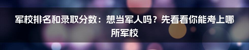 军校排名和录取分数：想当军人吗？先看看你能考上哪所军校