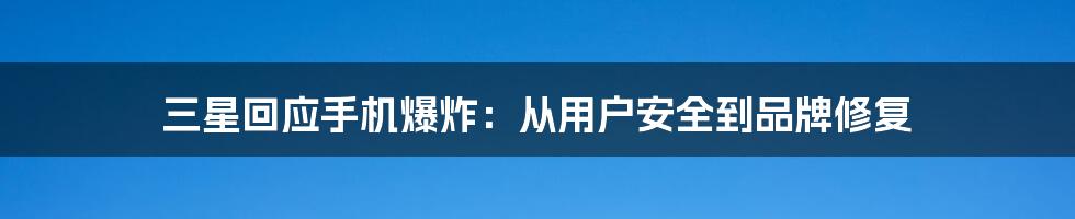 三星回应手机爆炸:从用户安全到品牌修复