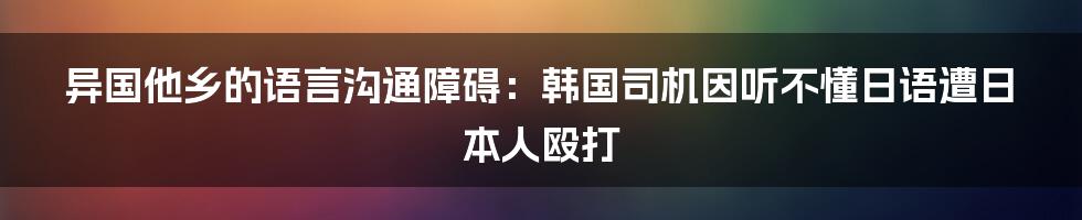 异国他乡的语言沟通障碍：韩国司机因听不懂日语遭日本人殴打