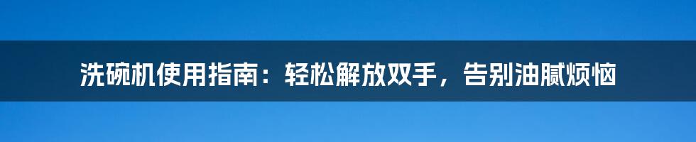 洗碗机使用指南:轻松解放双手,告别油腻烦恼