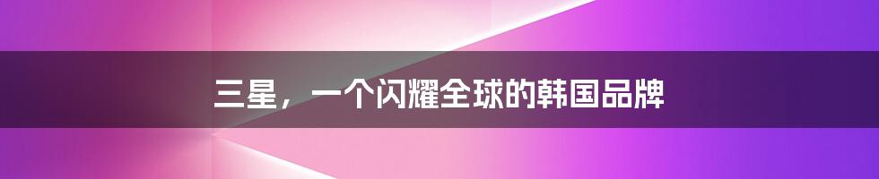 三星,一个闪耀全球的韩国品牌