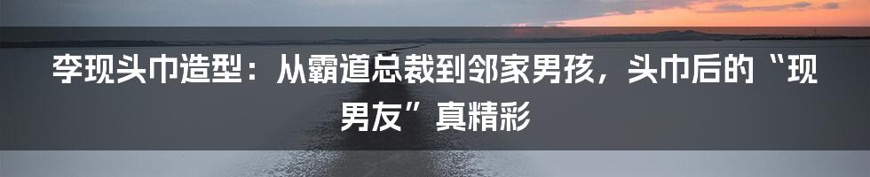 李现头巾造型:从霸道总裁到邻家男孩,头巾后的“现男友”真精彩