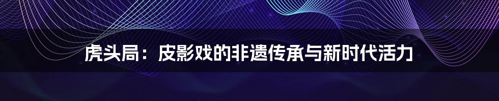 虎头局:皮影戏的非遗传承与新时代活力