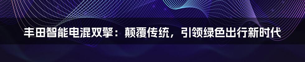 丰田智能电混双擎：颠覆传统，引领绿色出行新时代