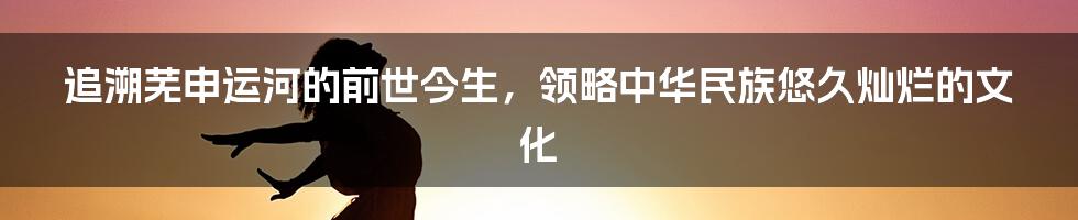 追溯芜申运河的前世今生，领略中华民族悠久灿烂的文化