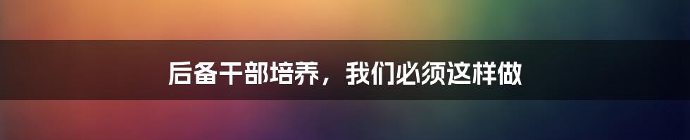 后备干部培养,我们必须这样做