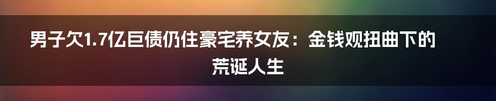 男子欠1.7亿巨债仍住豪宅养女友：金钱观扭曲下的荒诞人生