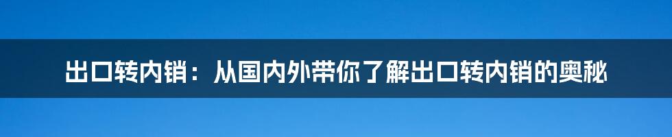 出口转内销:从国内外带你了解出口转内销的奥秘