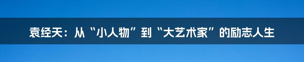 袁经天:从“小人物”到“大艺术家”的励志人生