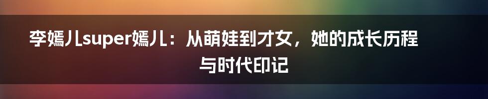 李嫣儿super嫣儿：从萌娃到才女，她的成长历程与时代印记
