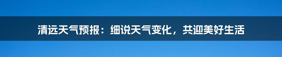 清远天气预报:细说天气变化,共迎美好生活