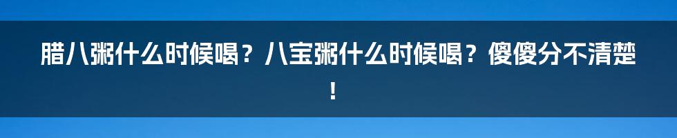 腊八粥什么时候喝？八宝粥什么时候喝？傻傻分不清楚！