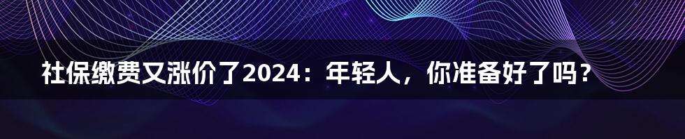 社保缴费又涨价了2024:年轻人,你准备好了吗?
