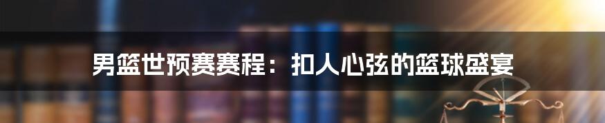 男篮世预赛赛程：扣人心弦的篮球盛宴