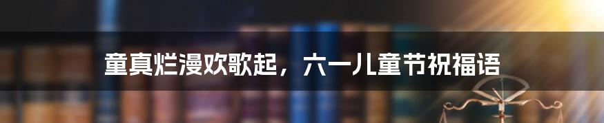 童真烂漫欢歌起,六一儿童节祝福语