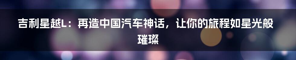 吉利星越L:再造中国汽车神话,让你的旅程如星光般璀璨
