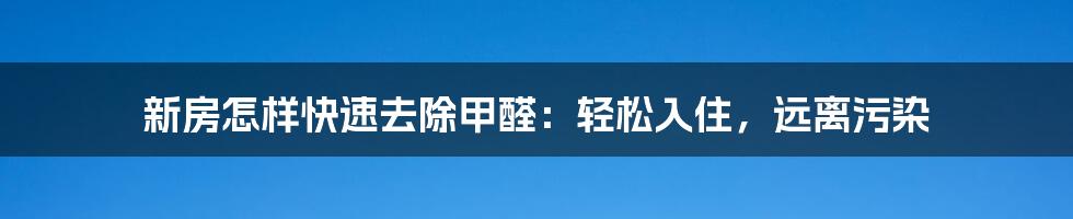 新房怎样快速去除甲醛：轻松入住，远离污染