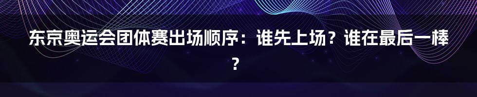 东京奥运会团体赛出场顺序：谁先上场？谁在最后一棒？