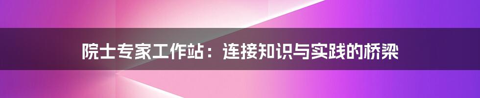 院士专家工作站:连接知识与实践的桥梁