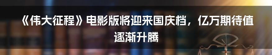 《伟大征程》电影版将迎来国庆档,亿万期待值逐渐升腾