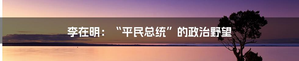 李在明：“平民总统”的政治野望