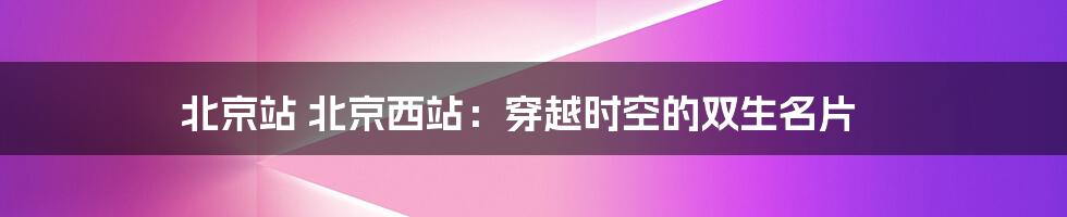北京站 北京西站:穿越时空的双生名片