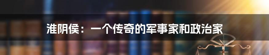 淮阴侯:一个传奇的军事家和政治家