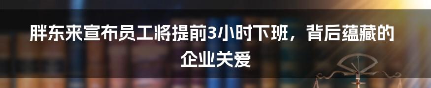 胖东来宣布员工将提前3小时下班,背后蕴藏的企业关爱