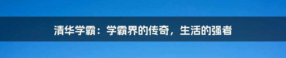 清华学霸:学霸界的传奇,生活的强者