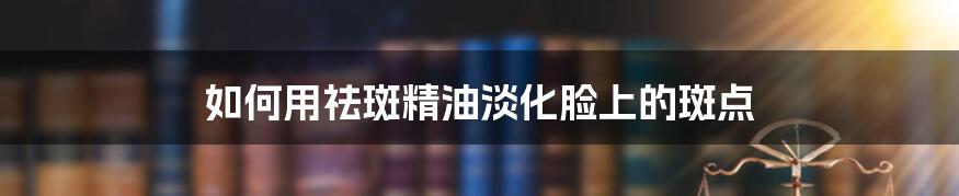 如何用祛斑精油淡化脸上的斑点