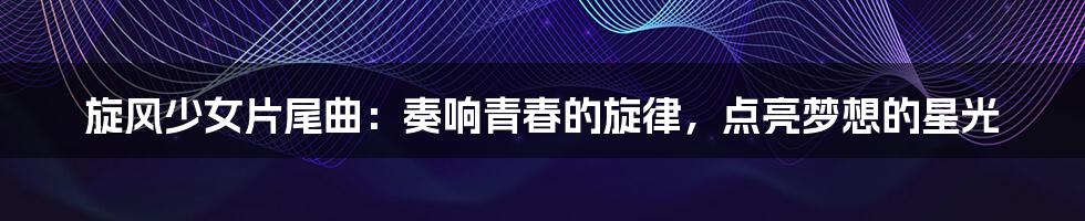旋风少女片尾曲:奏响青春的旋律,点亮梦想的星光