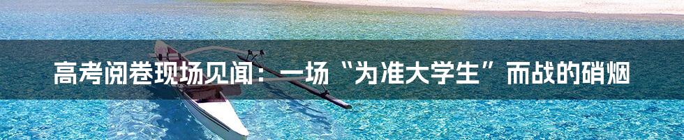 高考阅卷现场见闻:一场“为准大学生”而战的硝烟