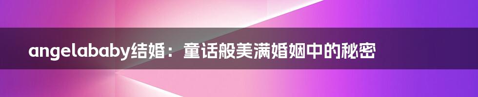 angelababy结婚:童话般美满婚姻中的秘密